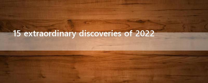 15 extraordinary discoveries of 2022
